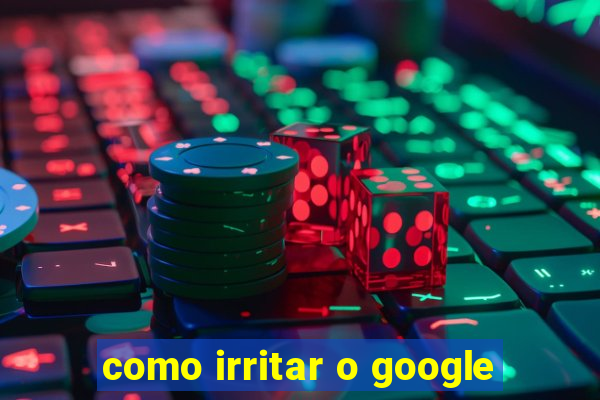 como irritar o google